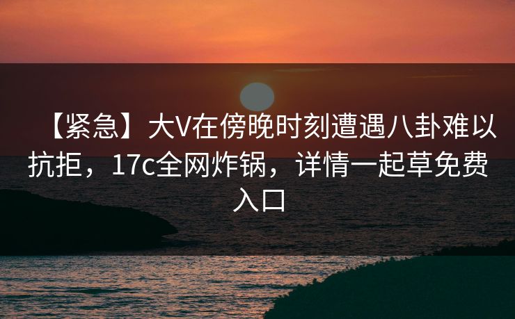 【紧急】大V在傍晚时刻遭遇八卦难以抗拒，17c全网炸锅，详情一起草免费入口