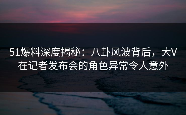 51爆料深度揭秘：八卦风波背后，大V在记者发布会的角色异常令人意外