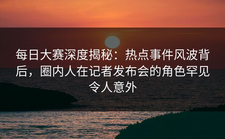 每日大赛深度揭秘：热点事件风波背后，圈内人在记者发布会的角色罕见令人意外