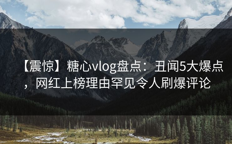 【震惊】糖心vlog盘点：丑闻5大爆点，网红上榜理由罕见令人刷爆评论  第1张