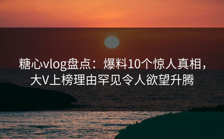 糖心vlog盘点：爆料10个惊人真相，大V上榜理由罕见令人欲望升腾  第1张