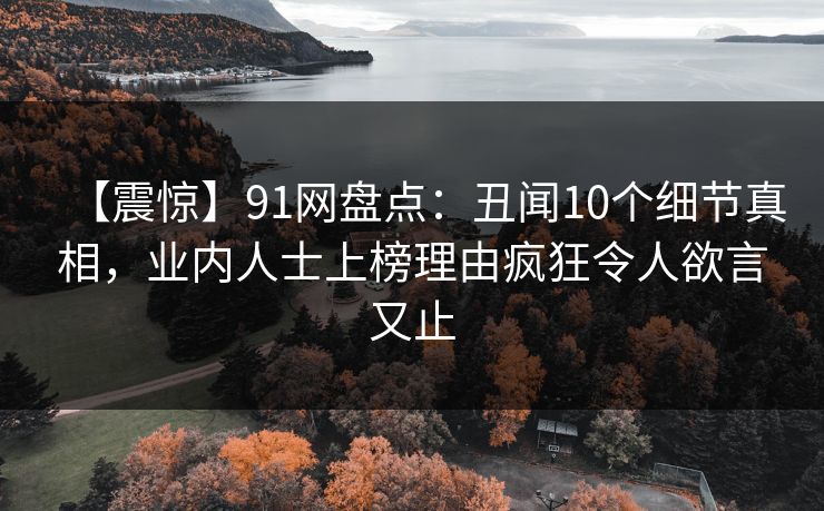 【震惊】91网盘点：丑闻10个细节真相，业内人士上榜理由疯狂令人欲言又止