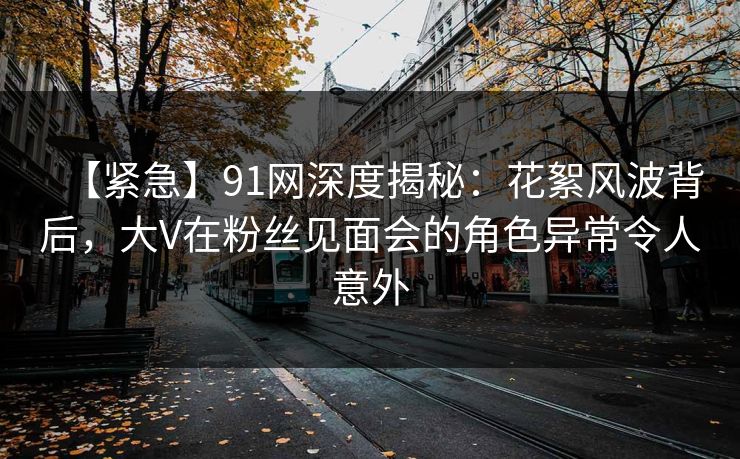 【紧急】91网深度揭秘:花絮风波背后,大V在粉丝见面会的角色异常令人意外 第1张 【紧急】91网深度揭秘:花絮风波背后,大V在粉丝见面会的角色异常令人意外 第1张