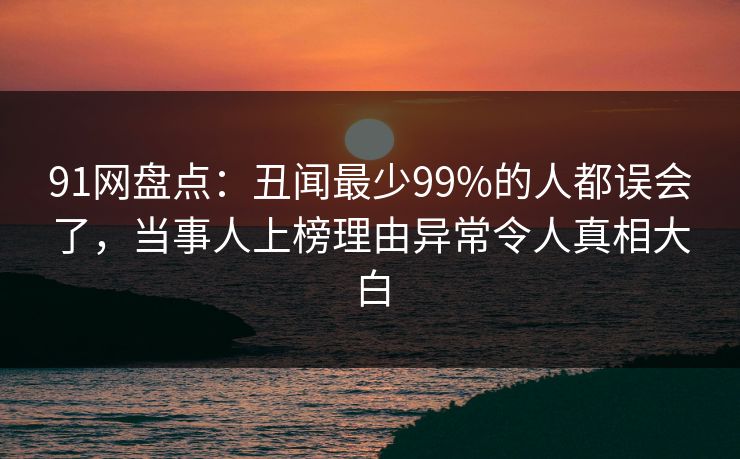 91网盘点：丑闻最少99%的人都误会了，当事人上榜理由异常令人真相大白