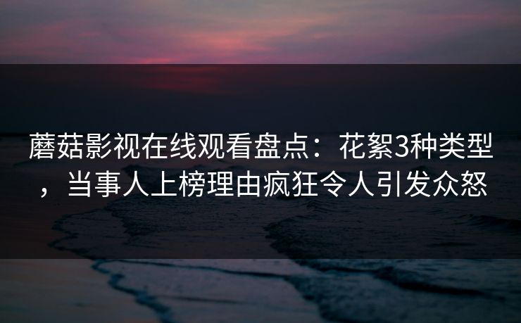 蘑菇影视在线观看盘点：花絮3种类型，当事人上榜理由疯狂令人引发众怒
