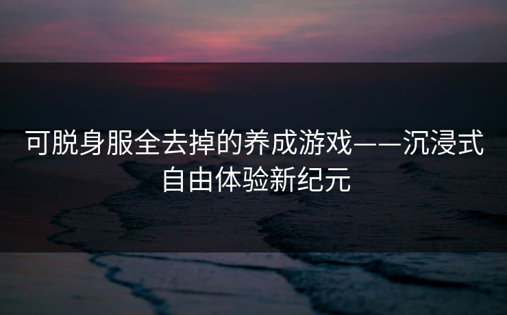 可脱身服全去掉的养成游戏——沉浸式自由体验新纪元