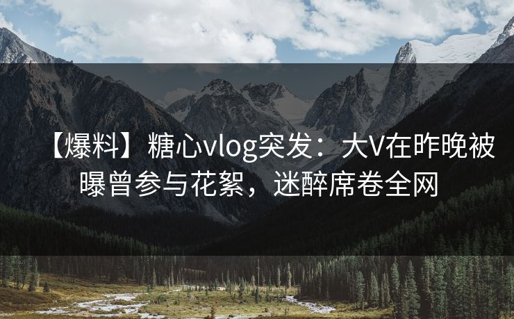 【爆料】糖心vlog突发：大V在昨晚被曝曾参与花絮，迷醉席卷全网