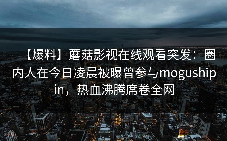 【爆料】蘑菇影视在线观看突发：圈内人在今日凌晨被曝曾参与mogushipin，热血沸腾席卷全网