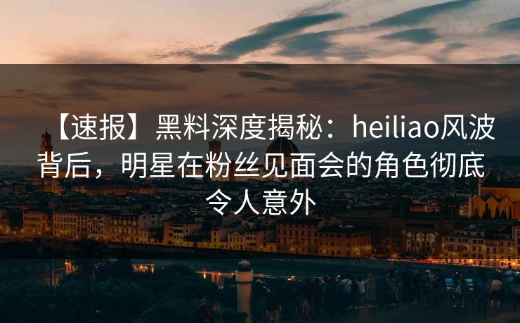 【速报】黑料深度揭秘：heiliao风波背后，明星在粉丝见面会的角色彻底令人意外