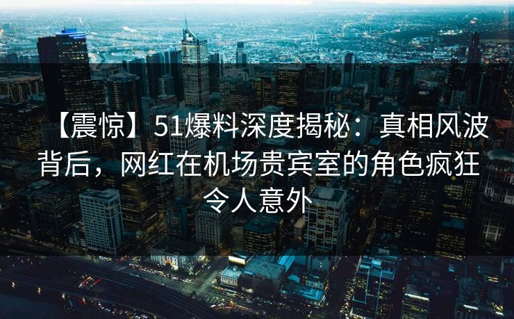 【震惊】51爆料深度揭秘：真相风波背后，网红在机场贵宾室的角色疯狂令人意外