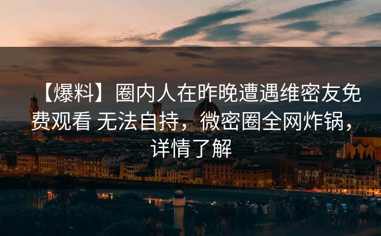 【爆料】圈内人在昨晚遭遇维密友免费观看 无法自持，微密圈全网炸锅，详情了解