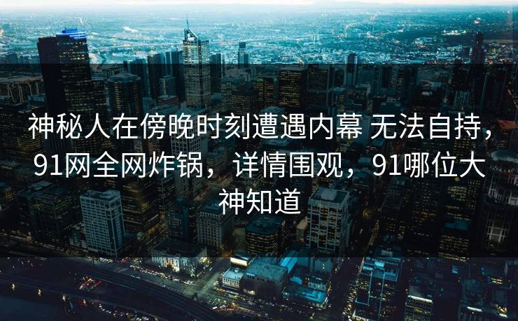 神秘人在傍晚时刻遭遇内幕 无法自持,91网全网炸锅,详情围观,91哪位大神知道 第1张 神秘人在傍晚时刻遭遇内幕 无法自持,91网全网炸锅,详情围观,91哪位大神知道 第1张
