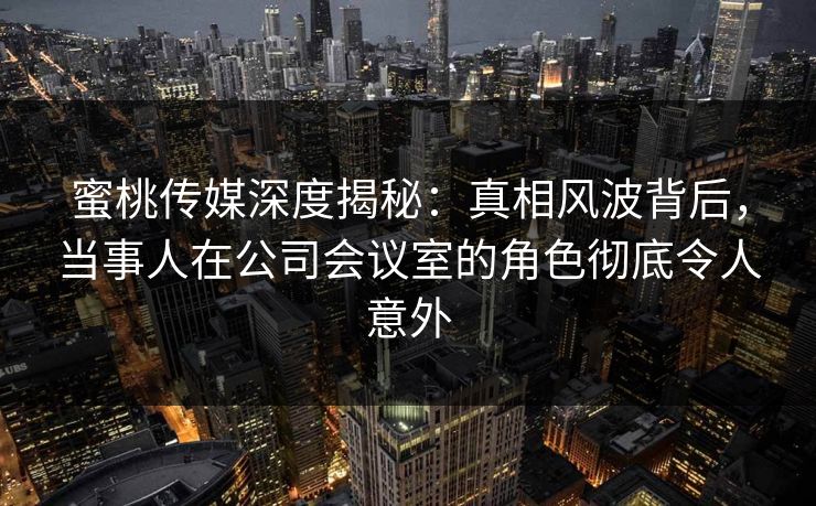 蜜桃传媒深度揭秘：真相风波背后，当事人在公司会议室的角色彻底令人意外