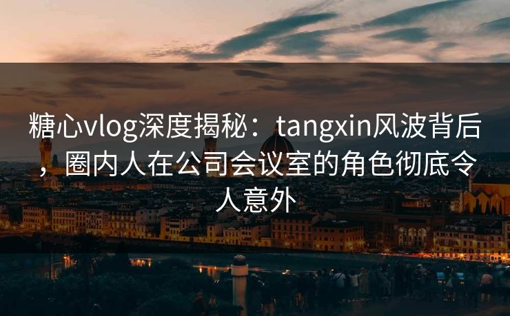 糖心vlog深度揭秘:tangxin风波背后,圈内人在公司会议室的角色彻底令人意外