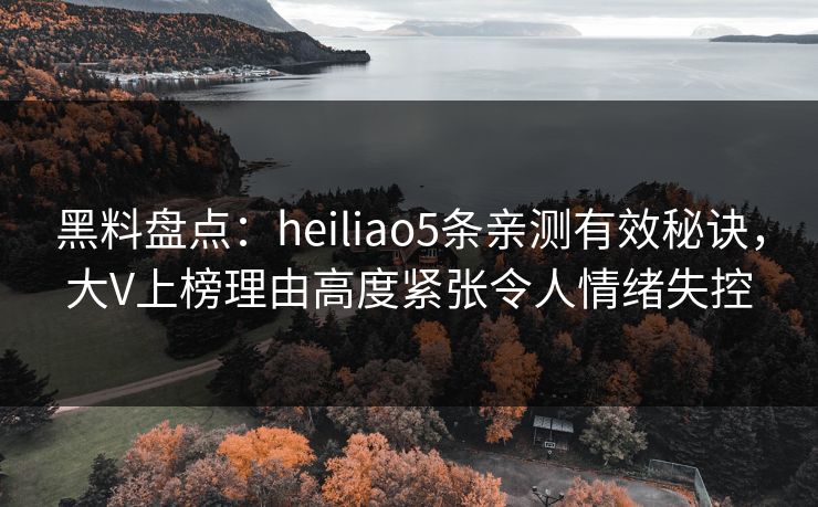 黑料盘点：heiliao5条亲测有效秘诀，大V上榜理由高度紧张令人情绪失控