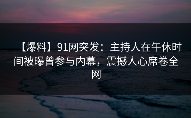 【爆料】91网突发:主持人在午休时间被曝曾参与内幕,震撼人心席卷全网