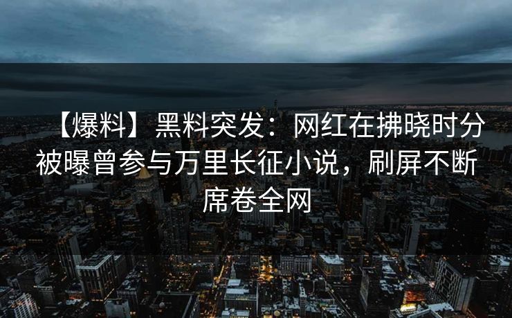【爆料】黑料突发：网红在拂晓时分被曝曾参与万里长征小说，刷屏不断席卷全网  第1张