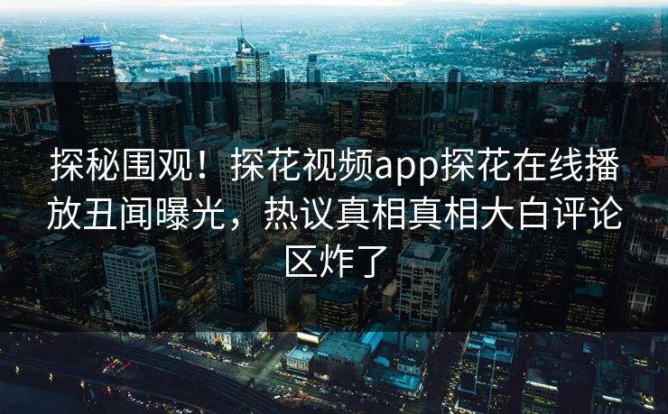 探秘围观！探花视频app探花在线播放丑闻曝光，热议真相真相大白评论区炸了