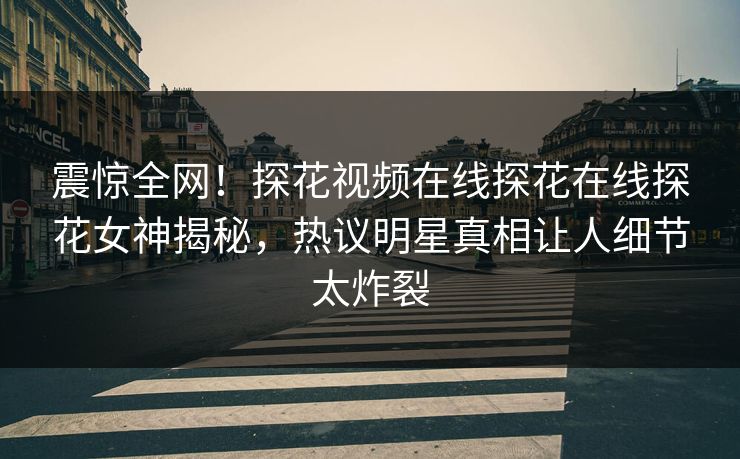 震惊全网！探花视频在线探花在线探花女神揭秘，热议明星真相让人细节太炸裂