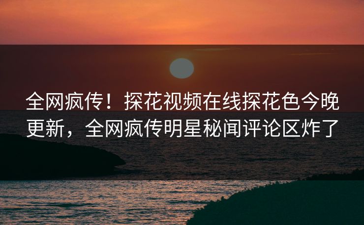 全网疯传！探花视频在线探花色今晚更新，全网疯传明星秘闻评论区炸了  第1张