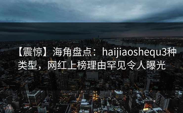【震惊】海角盘点：haijiaoshequ3种类型，网红上榜理由罕见令人曝光