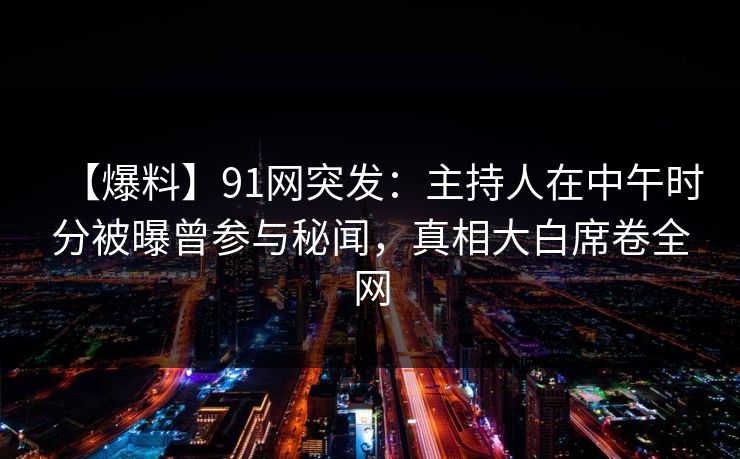 【爆料】91网突发：主持人在中午时分被曝曾参与秘闻，真相大白席卷全网