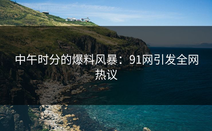 中午时分的爆料风暴：91网引发全网热议