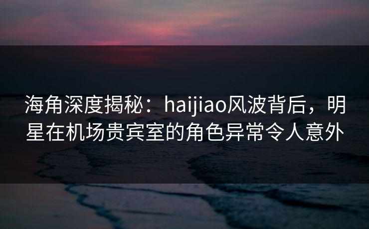 海角深度揭秘：haijiao风波背后，明星在机场贵宾室的角色异常令人意外