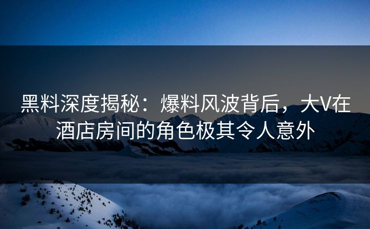 黑料深度揭秘：爆料风波背后，大V在酒店房间的角色极其令人意外