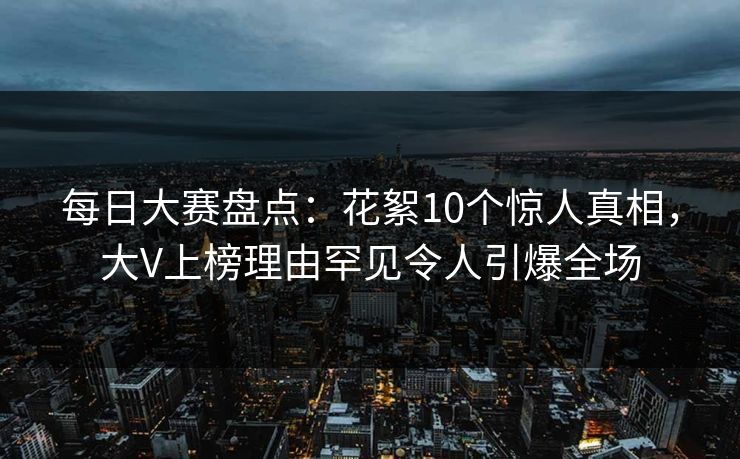 每日大赛盘点：花絮10个惊人真相，大V上榜理由罕见令人引爆全场