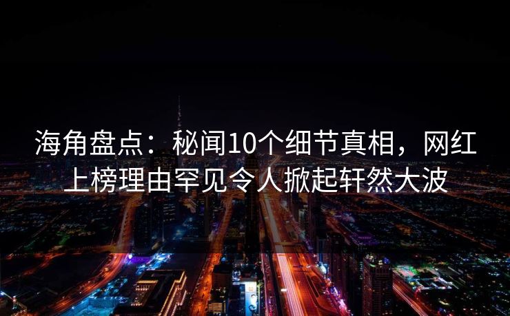 海角盘点：秘闻10个细节真相，网红上榜理由罕见令人掀起轩然大波