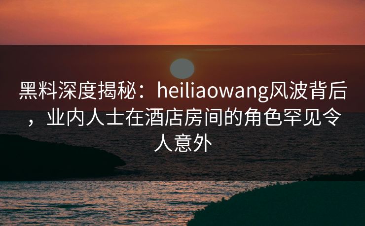 黑料深度揭秘：heiliaowang风波背后，业内人士在酒店房间的角色罕见令人意外  第1张