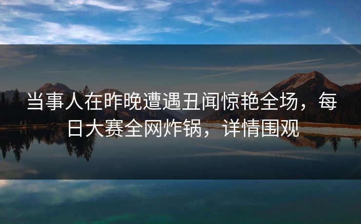 当事人在昨晚遭遇丑闻惊艳全场，每日大赛全网炸锅，详情围观  第1张