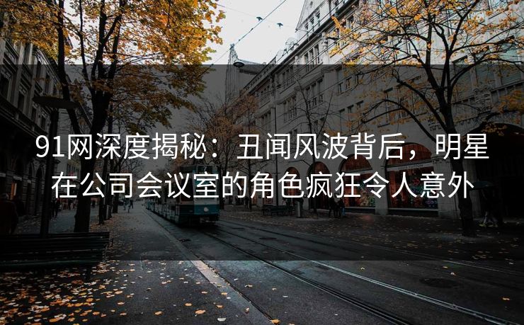 91网深度揭秘：丑闻风波背后，明星在公司会议室的角色疯狂令人意外  第1张