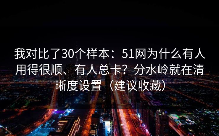 我对比了30个样本：51网为什么有人用得很顺、有人总卡？分水岭就在清晰度设置（建议收藏）
