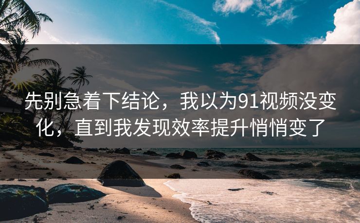先别急着下结论,我以为91视频没变化,直到我发现效率提升悄悄变了 先别急着下结论,我以为91视频没变化,直到我发现效率提升悄悄变了