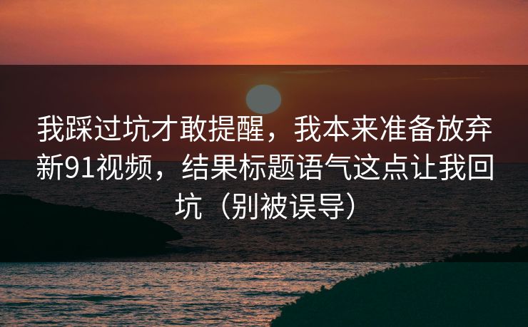 我踩过坑才敢提醒，我本来准备放弃新91视频，结果标题语气这点让我回坑（别被误导）