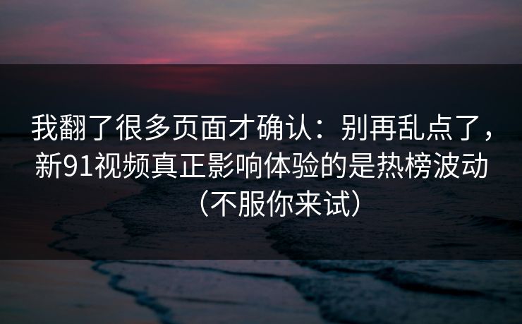 我翻了很多页面才确认:别再乱点了,新91视频真正影响体验的是热榜波动(不服你来试)