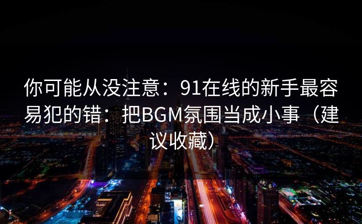 你可能从没注意:91在线的新手最容易犯的错:把BGM氛围当成小事(建议收藏)