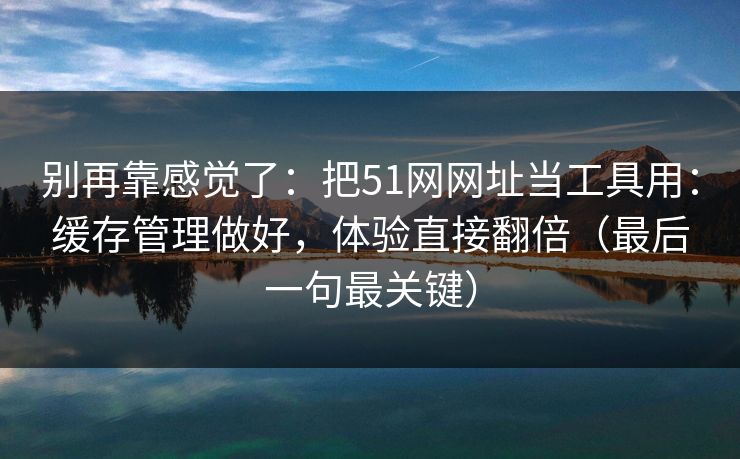 别再靠感觉了:把51网网址当工具用:缓存管理做好,体验直接翻倍(最后一句最关键)