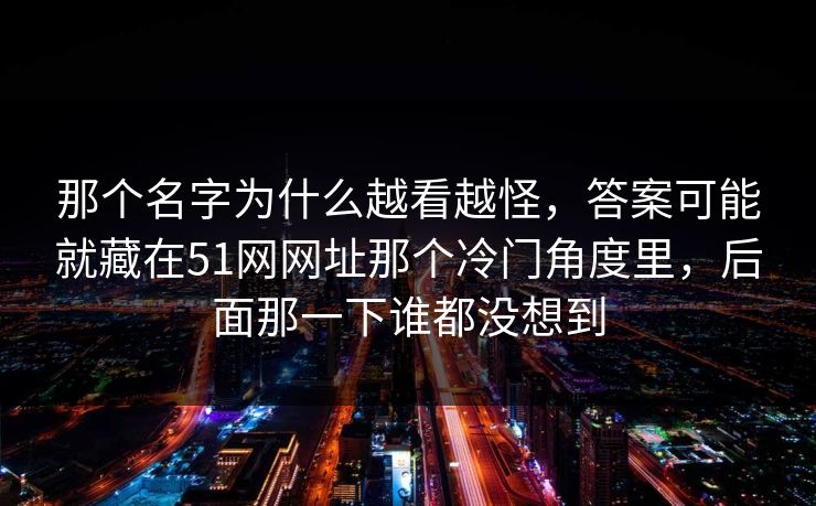 那个名字为什么越看越怪，答案可能就藏在51网网址那个冷门角度里，后面那一下谁都没想到