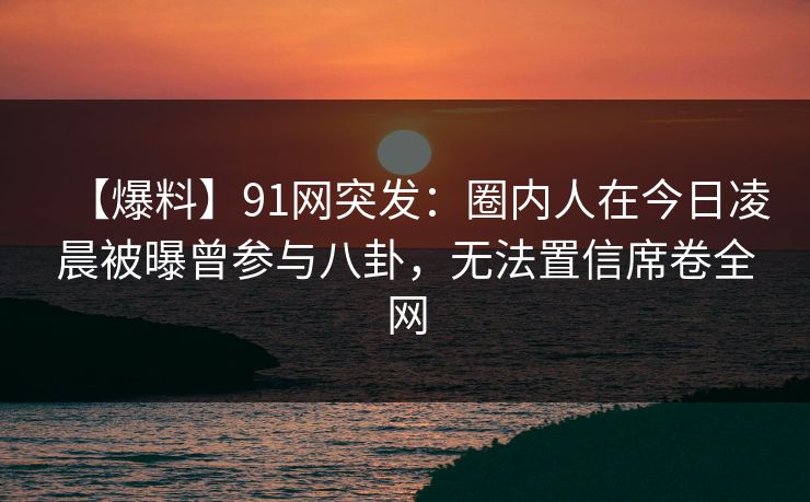 【爆料】91网突发：圈内人在今日凌晨被曝曾参与八卦，无法置信席卷全网